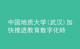 中国地质大学(武汉)加快推进教育数字化转型发展