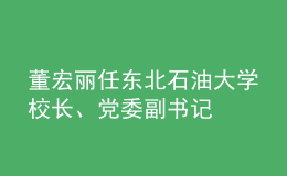 董宏丽任东北石油大学校长、党委副书记