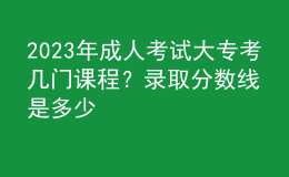 2023年成人考试大专考几门课程？录取分数线是多少