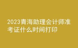 2023青海助理会计师准考证什么时间打印