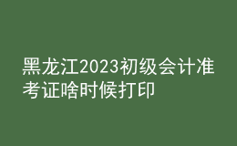 黑龙江2023初级会计准考证啥时候打印
