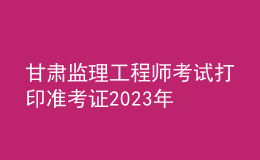 甘肃监理工程师考试打印准考证2023年