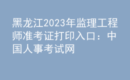 黑龙江2023年监理工程师准考证打印入口：中国人事考试网