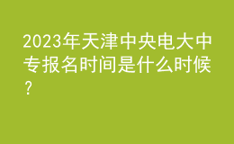 2023年天津中央电大中专报名时间是什么时候？