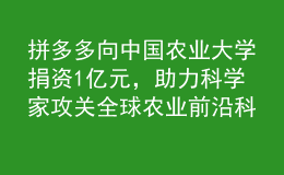 拼多多向中国农业大学捐资1亿元，助力科学家攻关全球农业前沿科技