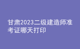 甘肃2023二级建造师准考证哪天打印