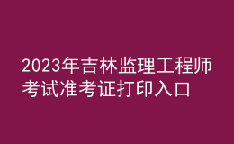 2023年吉林监理工程师考试准考证打印入口