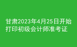 甘肃2023年4月25日开始打印初级会计师准考证