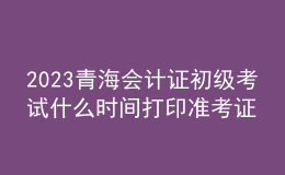 2023青海会计证初级考试什么时间打印准考证