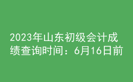 2023年山东初级会计成绩查询时间：6月16日前