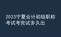 2023宁夏会计初级职称考试考完试多久出成绩