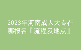 2023年河南成人大专在哪报名『流程及地点』