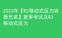 2023年【R2移动式压力容器充装】复审考试及R2移动式压力容器充装模拟试题