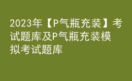 2023年【P气瓶充装】考试题库及P气瓶充装模拟考试题库