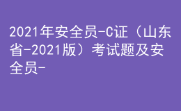 2021年安全员-C证（山东省-2021版）考试题及安全员-C证（山东省-2021版）新版试题