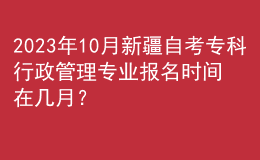 2023年10月新疆自考专科行政管理专业报名时间在几月？ 