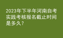 2023年下半年河南自考实践考核报名截止时间是多久？ 