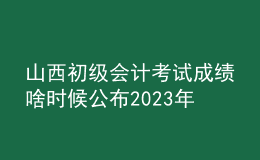 山西初级会计考试成绩啥时候公布2023年