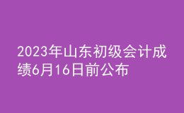 2023年山东初级会计成绩6月16日前公布