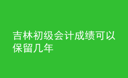 吉林初级会计成绩可以保留几年