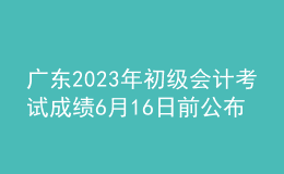 广东2023年初级会计考试成绩6月16日前公布