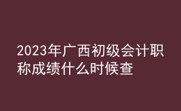 2023年广西初级会计职称成绩什么时候查