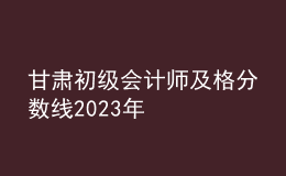 甘肃初级会计师及格分数线2023年