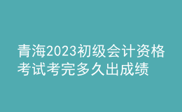 青海2023初级会计资格考试考完多久出成绩