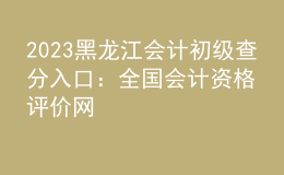 2023黑龙江会计初级查分入口：全国会计资格评价网