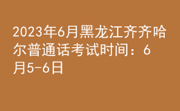 2023年6月黑龙江齐齐哈尔普通话考试时间：6月5-6日