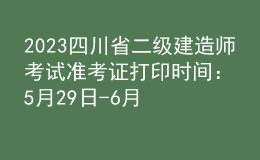 2023四川省二级建造师考试准考证打印时间：5月29日-6月2日