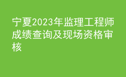 宁夏2023年监理工程师成绩查询及现场资格审核