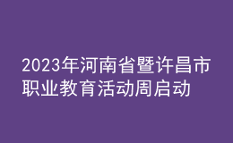2023年河南省暨许昌市职业教育活动周启动