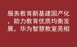 服务教育新基建国产化，助力教育优质均衡发展，华为智慧教室亮相第81届中国教育装备展