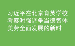 习近平在北京育英学校考察时强调 争当德智体美劳全面发展的新时代好儿童 向全国广大少年儿童祝贺“六一”