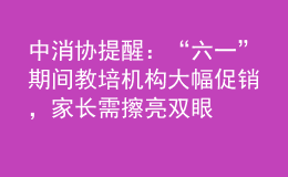 中消协提醒：“六一”期间教培机构大幅促销，家长需擦亮双眼