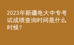 2023年新疆电大中专考试成绩查询时间是什么时候？