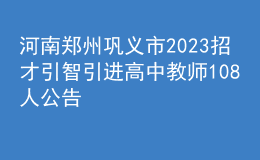 河南郑州巩义市2023招才引智引进高中教师108人公告