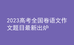 2023高考全国卷语文作文题目最新出炉