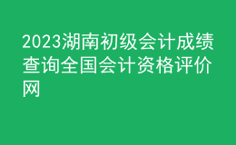 2023湖南初级会计成绩查询全国会计资格评价网