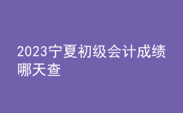 2023宁夏初级会计成绩哪天查