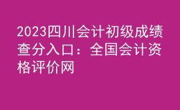 2023四川会计初级成绩查分入口：全国会计资格评价网