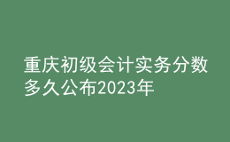 重庆初级会计实务分数多久公布2023年