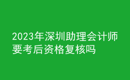 2023年深圳助理会计师要考后资格复核吗