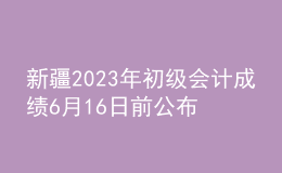 新疆2023年初级会计成绩6月16日前公布