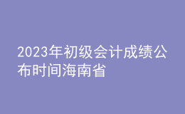 2023年初级会计成绩公布时间海南省