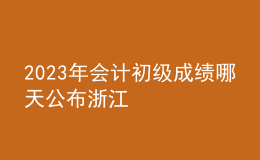 2023年会计初级成绩哪天公布浙江