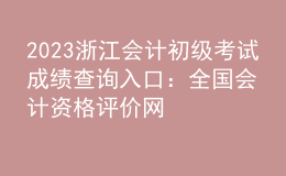 2023浙江会计初级考试成绩查询入口：全国会计资格评价网