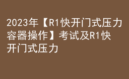 2023年【R1快开门式压力容器操作】考试及R1快开门式压力容器操作证考试