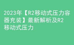 2023年【R2移动式压力容器充装】最新解析及R2移动式压力容器充装新版试题